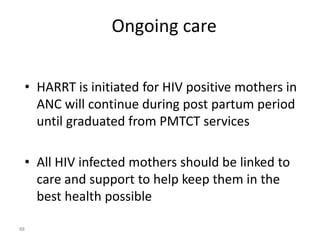 Ongoing care 
• HARRT is initiated for HIV positive mothers in 
ANC will continue during post partum period 
until graduated from PMTCT services 
• All HIV infected mothers should be linked to 
care and support to help keep them in the 
best health possible 
88 
 