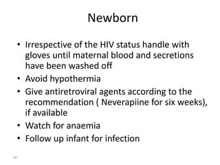 Newborn 
• Irrespective of the HIV status handle with 
gloves until maternal blood and secretions 
have been washed off 
• Avoid hypothermia 
• Give antiretroviral agents according to the 
recommendation ( Neverapiine for six weeks), 
if available 
• Watch for anaemia 
• Follow up infant for infection 
90 
 