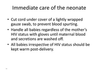 Immediate care of the neonate 
• Cut cord under cover of a lightly wrapped 
gauze swab, to prevent blood spurting. 
• Handle all babies regardless of the mother’s 
HIV status with gloves until maternal blood 
and secretions are washed off. 
• All babies irrespective of HIV status should be 
kept warm post-delivery. 
91 
 