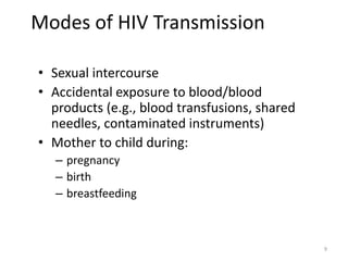 9 
Modes of HIV Transmission 
• Sexual intercourse 
• Accidental exposure to blood/blood 
products (e.g., blood transfusions, shared 
needles, contaminated instruments) 
• Mother to child during: 
– pregnancy 
– birth 
– breastfeeding 
 