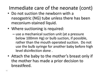 Immediate care of the neonate (cont) 
• Do not suction the newborn with a 
nasogastric (NG) tube unless there has been 
meconium-stained liquid. 
• Where suctioning is required: 
– use a mechanical suction unit (at a pressure 
below 100mm Hg) or bulb suction, if possible, 
rather than the mouth operated suction. Do not 
use the bulb syringe for another baby before high 
level disinfection done . 
• Attach the baby to the mother’s breast only if 
the mother has made a prior decision to 
breastfeed. 
92 
 