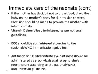 Immediate care of the neonate (cont) 
• If the mother has decided not to breastfeed, place the 
baby on the mother’s body for skin-to-skin contact. 
Provision should be made to provide the mother with 
infant formula 
• Vitamin K should be administered as per national 
guidelines 
• BCG should be administered according to the 
national/WHO immunization guideline. 
• Antibiotic or 1% silver nitrate eye ointment should be 
administered as prophylaxis against ophthalmia 
neonatorum according to the national/WHO 
immunization guideline. 93 
 