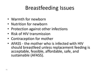 Breastfeeding Issues 
• Warmth for newborn 
• Nutrition for newborn 
• Protection against other infections 
• Risk of HIV transmission 
• Contraception for mother 
• AFASS - the mother who is infected with HIV 
should breastfeed unless replacement feeding is 
acceptable, feasible, affordable, safe, and 
sustainable (AFASS). 
95 
 