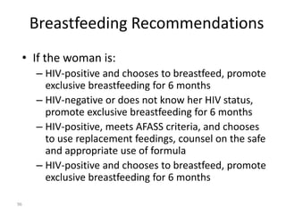 Breastfeeding Recommendations 
• If the woman is: 
– HIV-positive and chooses to breastfeed, promote 
exclusive breastfeeding for 6 months 
– HIV-negative or does not know her HIV status, 
promote exclusive breastfeeding for 6 months 
– HIV-positive, meets AFASS criteria, and chooses 
to use replacement feedings, counsel on the safe 
and appropriate use of formula 
– HIV-positive and chooses to breastfeed, promote 
exclusive breastfeeding for 6 months 
96 
 