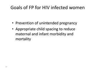 Goals of FP for HIV infected women 
• Prevention of unintended pregnancy 
• Appropriate child spacing to reduce 
maternal and infant morbidity and 
mortality 
97 
 