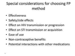 Special considerations for choosing FP 
method 
• Effectiveness 
• Safety/side effects 
• Effect on HIV transmission or progression 
• Effect on STI transmission or acquisition 
• Ease of use 
• Non-contraceptive benefits 
• Potential interactions with other medications 
98 
 