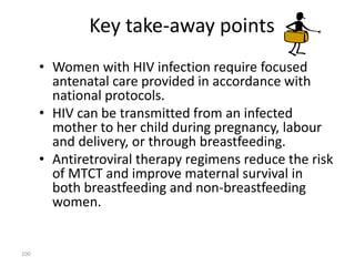Key take-away points 
• Women with HIV infection require focused 
antenatal care provided in accordance with 
national protocols. 
• HIV can be transmitted from an infected 
mother to her child during pregnancy, labour 
and delivery, or through breastfeeding. 
• Antiretroviral therapy regimens reduce the risk 
of MTCT and improve maternal survival in 
both breastfeeding and non-breastfeeding 
women. 
100 
 