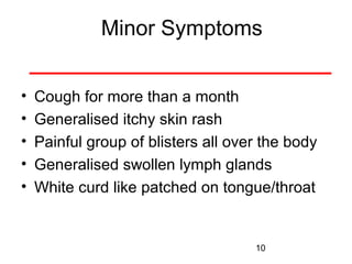 Minor Symptoms
•
•
•
•
•

Cough for more than a month
Generalised itchy skin rash
Painful group of blisters all over the body
Generalised swollen lymph glands
White curd like patched on tongue/throat

10

 
