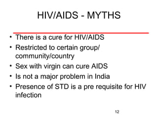 HIV/AIDS - MYTHS
• There is a cure for HIV/AIDS
• Restricted to certain group/
community/country
• Sex with virgin can cure AIDS
• Is not a major problem in India
• Presence of STD is a pre requisite for HIV
infection
12

 
