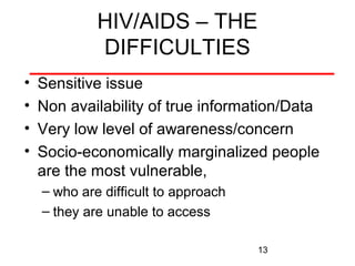 HIV/AIDS – THE
DIFFICULTIES
•
•
•
•

Sensitive issue
Non availability of true information/Data
Very low level of awareness/concern
Socio-economically marginalized people
are the most vulnerable,
– who are difficult to approach
– they are unable to access
13

 