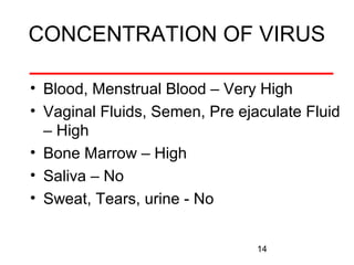 CONCENTRATION OF VIRUS
• Blood, Menstrual Blood – Very High
• Vaginal Fluids, Semen, Pre ejaculate Fluid
– High
• Bone Marrow – High
• Saliva – No
• Sweat, Tears, urine - No
14

 