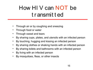 How HI V can NOT be
t r ansmit t ed
•
•
•
•
•
•
•
•
•

Through air or by coughing and sneezing
Through food or water
Through sweat and tears
By sharing cups, plates, and utensils with an infected person
By touching, hugging and kissing an infected person
By sharing clothes or shaking hands with an infected person
By sharing toilets and bathrooms with an infected person
By living with an infected person
By mosquitoes, fleas, or other insects

15

 
