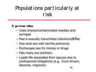 Populat ions par t icular ly at
r isk
A person who:
– Uses shared/contaminated needles and
syringes
– Has a sexually transmitted infections(STIs)
– Has anal sex with her/his partner(s)
– Exchanges sex for money or drugs
– Has many sex partners
– Leads life separated from spouse due to
professional obligations (e.g., truck drivers,
laborers, migrants)
18

 