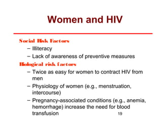 Women and HIV
Social R
isk Factors
– Illiteracy
– Lack of awareness of preventive measures
B
iological risk f actors
– Twice as easy for women to contract HIV from
men
– Physiology of women (e.g., menstruation,
intercourse)
– Pregnancy-associated conditions (e.g., anemia,
hemorrhage) increase the need for blood
19
transfusion

 