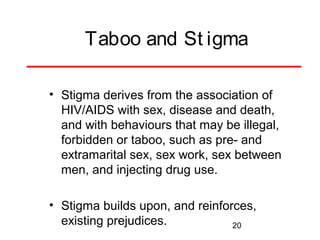 Taboo and St igma
• Stigma derives from the association of
HIV/AIDS with sex, disease and death,
and with behaviours that may be illegal,
forbidden or taboo, such as pre- and
extramarital sex, sex work, sex between
men, and injecting drug use.
• Stigma builds upon, and reinforces,
existing prejudices.
20

 