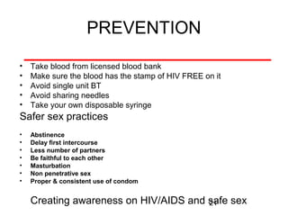 PREVENTION
•
•
•
•
•

Take blood from licensed blood bank
Make sure the blood has the stamp of HIV FREE on it
Avoid single unit BT
Avoid sharing needles
Take your own disposable syringe

Safer sex practices
•
•
•
•
•
•
•

Abstinence
Delay first intercourse
Less number of partners
Be faithful to each other
Masturbation
Non penetrative sex
Proper & consistent use of condom

Creating awareness on HIV/AIDS and safe sex
21

 