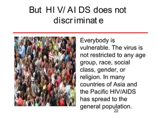 But HI V/ AI DS does not
discr iminat e
Everybody is
vulnerable. The virus is
not restricted to any age
group, race, social
class, gender, or
religion. In many
countries of Asia and
the Pacific HIV/AIDS
has spread to the
general population.
22

 