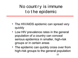 No count r y is immune
t o t he epidemic
• The HIV/AIDS epidemic can spread very
quickly
• Low HIV prevalence rates in the general
population of a country can conceal
serious epidemics in smaller, high-risk
groups or in certain areas
• The epidemic can quickly cross over from
high-risk groups to the general population
23

 