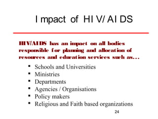 I mpact of HI V/ AI DS
HIV/AIDS has an impact on all bodies
responsible f or planning and allocation of
resources and education services such as. . .








Schools and Universities
Ministries
Departments
Agencies / Organisations
Policy makers
Religious and Faith based organizations
24

 
