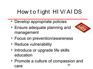 How t o f ight HI V/ AI DS
• Develop appropriate policies
• Ensure adequate planning and
management
• Focus on prevention/awareness
• Reduce vulnerability
• Introduce or upgrade life skills
education
• Promote a culture of compassion and
26
care

 
