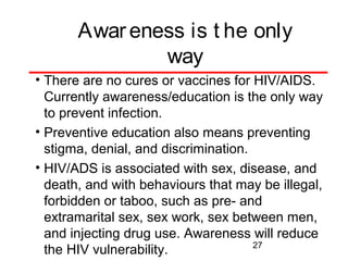 Awar eness is t he only
way
• There are no cures or vaccines for HIV/AIDS.
Currently awareness/education is the only way
to prevent infection.
• Preventive education also means preventing
stigma, denial, and discrimination.
• HIV/ADS is associated with sex, disease, and
death, and with behaviours that may be illegal,
forbidden or taboo, such as pre- and
extramarital sex, sex work, sex between men,
and injecting drug use. Awareness will reduce
27
the HIV vulnerability.

 