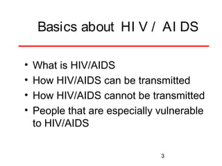 Basics about HI V / AI DS
•
•
•
•

What is HIV/AIDS
How HIV/AIDS can be transmitted
How HIV/AIDS cannot be transmitted
People that are especially vulnerable
to HIV/AIDS
3

 