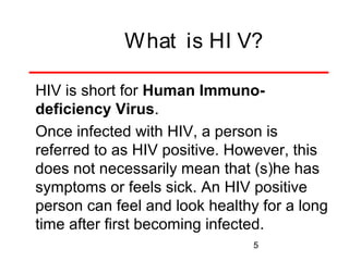 What is HI V?
HIV is short for Human Immunodeficiency Virus.
Once infected with HIV, a person is
referred to as HIV positive. However, this
does not necessarily mean that (s)he has
symptoms or feels sick. An HIV positive
person can feel and look healthy for a long
time after first becoming infected.
5

 
