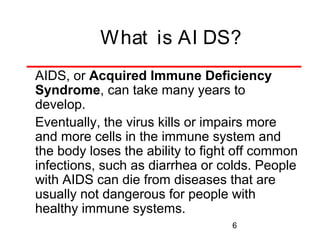 What is AI DS?
AIDS, or Acquired Immune Deficiency
Syndrome, can take many years to
develop.
Eventually, the virus kills or impairs more
and more cells in the immune system and
the body loses the ability to fight off common
infections, such as diarrhea or colds. People
with AIDS can die from diseases that are
usually not dangerous for people with
healthy immune systems.
6

 