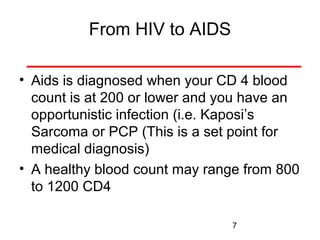 From HIV to AIDS
• Aids is diagnosed when your CD 4 blood
count is at 200 or lower and you have an
opportunistic infection (i.e. Kaposi’s
Sarcoma or PCP (This is a set point for
medical diagnosis)
• A healthy blood count may range from 800
to 1200 CD4
7

 