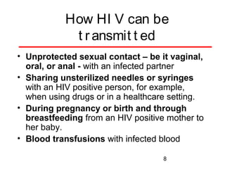 How HI V can be
t r ansmit t ed
• Unprotected sexual contact – be it vaginal,
oral, or anal - with an infected partner
• Sharing unsterilized needles or syringes
with an HIV positive person, for example,
when using drugs or in a healthcare setting.
• During pregnancy or birth and through
breastfeeding from an HIV positive mother to
her baby.
• Blood transfusions with infected blood
8

 