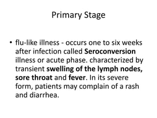 Primary Stage
ed person can infect other people
• flu-like illness - occurs one to six weeks
after infection called Seroconversion
illness or acute phase. characterized by
transient swelling of the lymph nodes,
sore throat and fever. In its severe
form, patients may complain of a rash
and diarrhea.
 