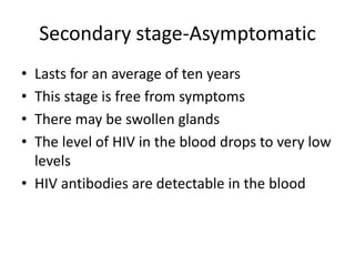 Secondary stage-Asymptomatic
• Lasts for an average of ten years
• This stage is free from symptoms
• There may be swollen glands
• The level of HIV in the blood drops to very low
levels
• HIV antibodies are detectable in the blood
 