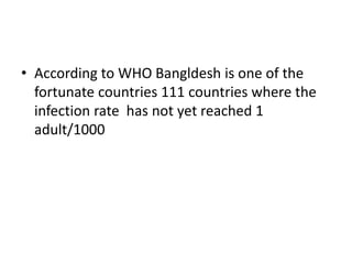 • According to WHO Bangldesh is one of the
fortunate countries 111 countries where the
infection rate has not yet reached 1
adult/1000
 