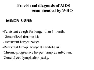 Provisional diagnosis of AIDS
recommended by WHO
MINOR SIGNS:
-Persistent cough for longer than 1 month.
- Generalized dermatitis
- Recurrent herpes zoster.
-Recurrent Oro-pharyngeal candidiasis.
-Chronic progressive herpes simplex infection.
-Generalized lymphadenopathy.
 