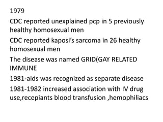 1979
CDC reported unexplained pcp in 5 previously
healthy homosexual men
CDC reported kaposi’s sarcoma in 26 healthy
homosexual men
The disease was named GRID(GAY RELATED
IMMUNE
1981-aids was recognized as separate disease
1981-1982 increased association with IV drug
use,recepiants blood transfusion ,hemophiliacs
 