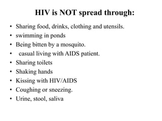 HIV is NOT spread through:
• Sharing food, drinks, clothing and utensils.
• swimming in ponds
• Being bitten by a mosquito.
• casual living with AIDS patient.
• Sharing toilets
• Shaking hands
• Kissing with HIV/AIDS
• Coughing or sneezing.
• Urine, stool, saliva
 