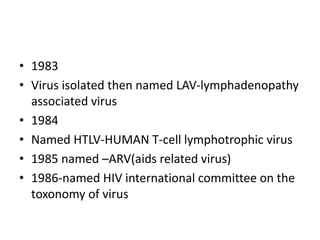 • 1983
• Virus isolated then named LAV-lymphadenopathy
associated virus
• 1984
• Named HTLV-HUMAN T-cell lymphotrophic virus
• 1985 named –ARV(aids related virus)
• 1986-named HIV international committee on the
toxonomy of virus
 