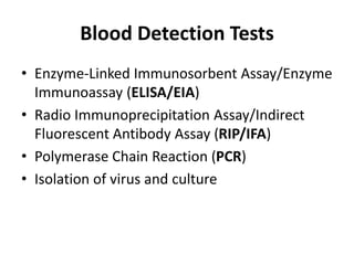 Blood Detection Tests
• Enzyme-Linked Immunosorbent Assay/Enzyme
Immunoassay (ELISA/EIA)
• Radio Immunoprecipitation Assay/Indirect
Fluorescent Antibody Assay (RIP/IFA)
• Polymerase Chain Reaction (PCR)
• Isolation of virus and culture
 