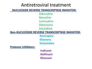 Antiretroviral treatment
NUCLEOSIDE REVERSE TRANSCRIPTASE INHIHITOR:
Zidovudine
Stavudine
Lamivudine
Didanosine
Zalcitabine
Non-NUCLEOSIDE REVERSE TRANSCRIPTASE INHIHITOR:
Nevirapine
Efavirenz
Delavirdine
Protease inhibitors:
Indinavir
Nelfinavir
Ritonavir
 