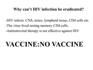 Why can’t HIV infection be eradicated?
-HIV infects CNS, testes, lymphoid tissue, CD4 cells etc.
-The virus lived resting memory CD4 cells.
-Antiretroviral therapy is not effective against HIV
VACCINE:NO VACCINE
 