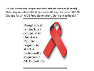 The 12th International Congress on AIDS in Asia and the Pacific (ICAAP12)
Dhaka, Bangladesh from 20 to 23 November 2015 under the theme “Be the
Change for an AIDS Free Generation, Our right to health.”
 