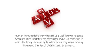 Human immunodeficiency virus (HIV) is well-known to cause
Acquired immunodeficiency syndrome (AIDS), a condition in
which the body immune system becomes very weak thereby
increasing the risk of obtaining other ailments.
 