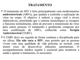 TRATAMENTO
 O tratamento do HIV é feito principalmente com medicamentos
antirretrovirais (ARVs), que ajudam a controlar a replicação do
vírus no corpo. O objetivo é reduzir a carga viral a níveis
indetectáveis, permitindo que o sistema imunológico se recupere
e funcione normalmente, além de prevenir a transmissão do vírus
para outras pessoas. O tratamento é geralmente composto por
uma combinação de ARVs, conhecida como Terapia
Antirretroviral (TARV).
A TARV deve ser seguida de forma contínua e disciplinada para
ser eficaz. Ela não cura o HIV, mas permite que as pessoas
vivam com uma qualidade de vida próxima ao normal, com
menor risco de desenvolver infecções oportunistas. O
acompanhamento médico regular é essencial para monitorar a
saúde e ajustar o tratamento, se necessário.
 