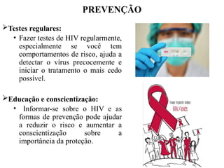 PREVENÇÃO
Testes regulares:
• Fazer testes de HIV regularmente,
especialmente se você tem
comportamentos de risco, ajuda a
detectar o vírus precocemente e
iniciar o tratamento o mais cedo
possível.
Educação e conscientização:
• Informar-se sobre o HIV e as
formas de prevenção pode ajudar
a reduzir o risco e aumentar a
conscientização sobre a
importância da proteção.
 