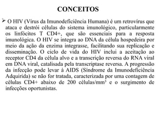  O HIV (Vírus da Imunodeficiência Humana) é um retrovírus que
ataca e destrói células do sistema imunológico, particularmente
os linfócitos T CD4+, que são essenciais para a resposta
imunológica. O HIV se integra ao DNA da célula hospedeira por
meio da ação da enzima integrasse, facilitando sua replicação e
disseminação. O ciclo de vida do HIV inclui a aceitação ao
receptor CD4 da célula alvo e a transcrição reversa do RNA viral
em DNA viral, catalisada pela transcriptase reversa. A progressão
da infecção pode levar à AIDS (Síndrome da Imunodeficiência
Adquirida) se não for tratada, caracterizada por uma contagem de
células CD4+ abaixo de 200 células/mm³ e o surgimento de
infecções oportunistas.
CONCEITOS
 