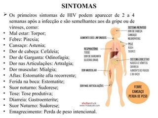 SINTOMAS
 Os primeiros sintomas de HIV podem aparecer de 2 a 4
semanas após a infecção e são semelhantes aos da gripe ou de
viroses, como:
• Mal estar: Torpor;
• Febre: Pirexia;
• Cansaço: Astenia;
• Dor de cabeça: Cefaleia;
• Dor de Garganta: Odinofagia;
• Dor nas Articulações: Artralgia;
• Dor muscular: Mialgia;
• Aftas: Estomatite afta recorrente;
• Ferida na boca: Estomatite;
• Suor noturno: Sudorese;
• Tose: Tose produtiva;
• Diarreia: Gastroenterite;
• Suor Noturno: Sudorese;
• Emagrecimento: Perda de peso intencional.
 