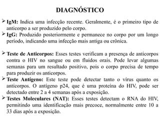 DIAGNÓSTICO
IgM: Indica uma infecção recente. Geralmente, é o primeiro tipo de
anticorpo a ser produzido pelo corpo.
IgG: Produzido posteriormente e permanece no corpo por um longo
período, indicando uma infecção mais antiga ou crônica.
Teste de Anticorpos: Esses testes verificam a presença de anticorpos
contra o HIV no sangue ou em fluidos orais. Pode levar algumas
semanas para um resultado positivo, pois o corpo precisa de tempo
para produzir os anticorpos.
Teste Antígeno: Este teste pode detectar tanto o vírus quanto os
anticorpos. O antígeno p24, que é uma proteína do HIV, pode ser
detectado entre 2 a 4 semanas após a exposição.
Testes Moleculares (NAT): Esses testes detectam o RNA do HIV,
permitindo uma identificação mais precoce, normalmente entre 10 a
33 dias após a exposição.
 