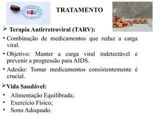 TRATAMENTO
 Terapia Antirretroviral (TARV):
• Combinação de medicamentos que reduz a carga
viral.
• Objetivo: Manter a carga viral indetectável e
prevenir a progressão para AIDS.
• Adesão: Tomar medicamentos consistentemente é
crucial.
• Alimentação Equilibrada;
• Exercício Físico;
• Sono Adequado.
Vida Saudável:
 
