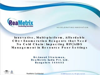 Innovative, Multi-platform, Affordable CD4+ Enumeration Reagents that Need No Cold Chain: Impacting HIV/AIDS Management in Resource Poor Settings Dr.Anand Sivaraman,  ReaMetrix India Pvt. Ltd. Bangalore 560092 ReaMetrix Confidential  