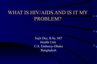 WHAT IS HIV/AIDS AND IS IT MY
         PROBLEM?


         Sujit Dey, B.Sc, MT
             Health Unit
         U.S. Embassy-Dhaka
              Bangladesh
 